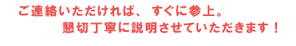 ご連絡いただければ、　すぐに参上、懇切丁寧に説明させていただきます！